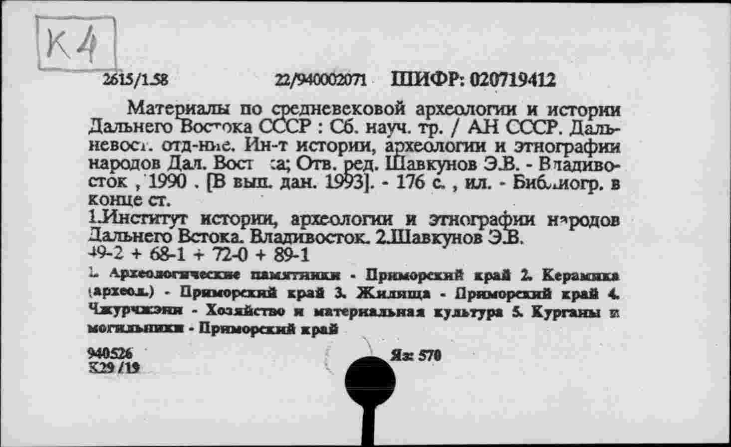 ﻿2615/1.58
22/940002071 ШИФР: 020719412
Материалы по средневековой археологии и истории Дальнего Востока СССР : Сб. науч. гр. / АН СССР. Далъ-иевост. отд-ние. Ин-т истории, археологии и этнографии народов Дал. Вост :а; Отв. ред. Шавкунов 3JB. - Владивосток ,1990 . [В выл. дан. 1993]. - 176 с., ил. - Биб.шогр. в конце ст.
1 .Институт истории, археологии и этнографии народов Дальнего Встока. Владивосток. 2Л1авкунов ЭдЗ.
49-2 + 68-1 -ь 72-0 + 89-1
Î- Археологические памятями - Приморский край 2. Керамика .археол.) - Приморский край 3. Жилища - Приморский край 4. Чжурчжэия - Хозяйство я материальная культура 5. Курганы и могжльникж • Приморский край
940526	-у Я* 579